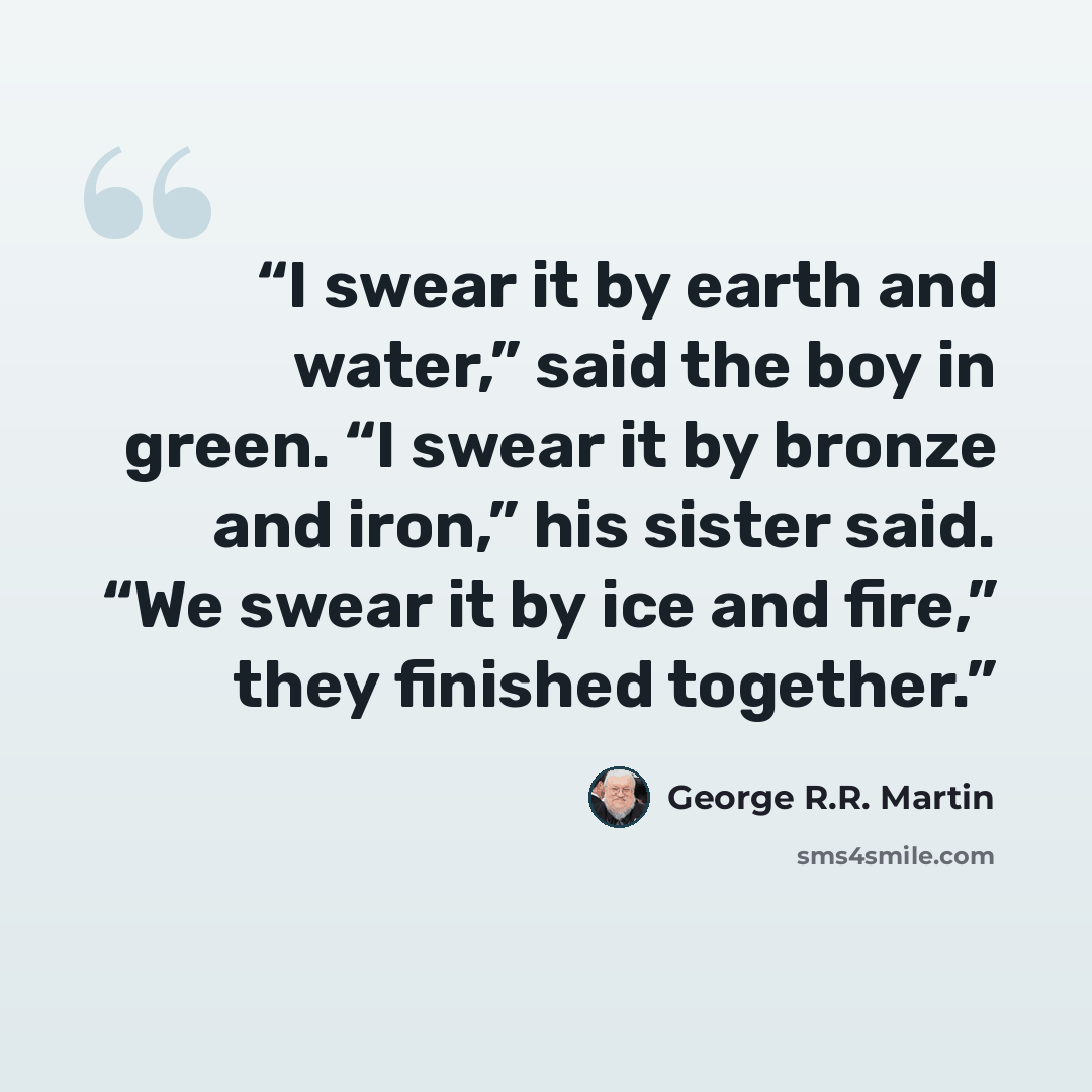 “I swear it by earth and water,” said the boy in green. “I swear it by bronze and iron,” his sister said. “We swear it by ice and fire,” they finished together.” quote by George R.R. Martin