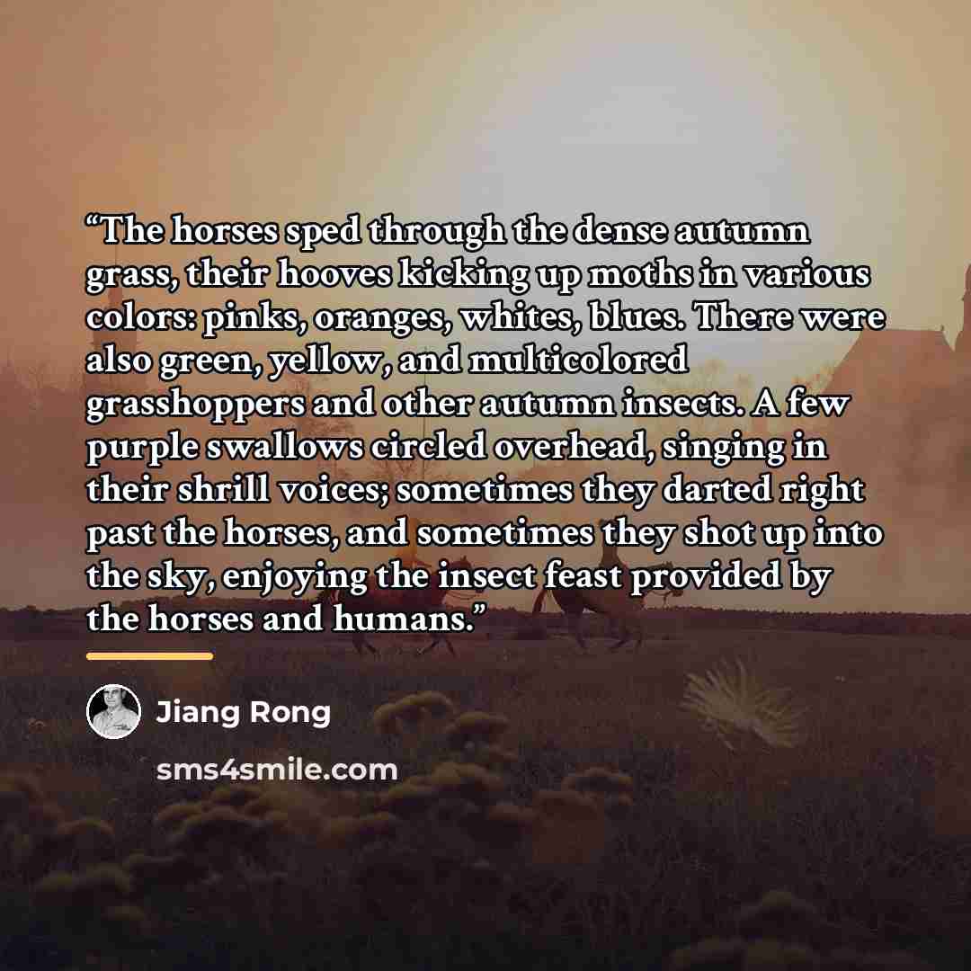 “The horses sped through the dense autumn grass, their hooves kicking up moths in various colors: pinks, oranges, whites, blues. There were also green, yellow, and multicolored grasshoppers and other autumn insects. A few purple swallows circled overhead, singing in their shrill voices; sometimes…” quote by Jiang Rong