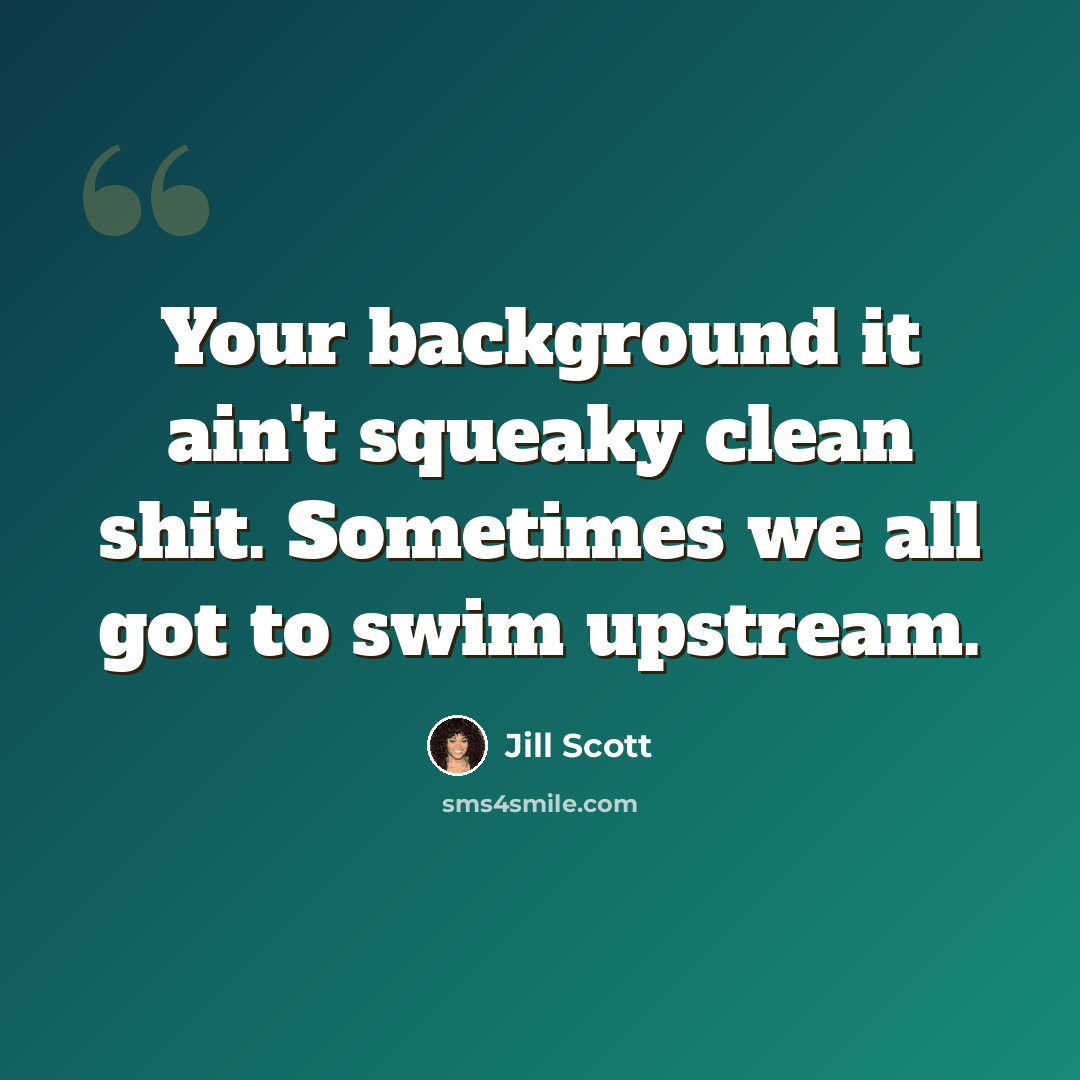 “Your background it ain't squeaky clean shit. Sometimes we all got to swim upstream.” quote by Jill Scott