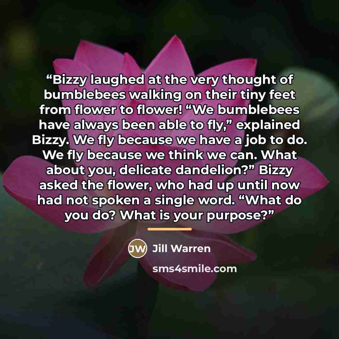 “Bizzy laughed at the very thought of bumblebees walking on their tiny feet from flower to flower! “We bumblebees have always been able to fly,” explained Bizzy. We fly because we have a job to do. We fly because we think we can. What about you, delicate dandelion?” Bizzy asked the flower, who had…” quote by Anonymous