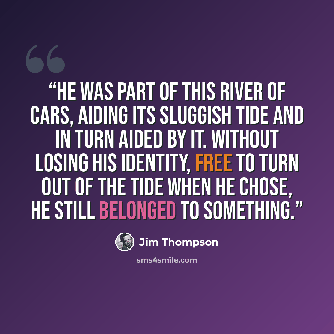 “He was part of this river of cars, aiding its sluggish tide and in turn aided by it. Without losing his identity, free to turn out of the tide when he chose, he still belonged to something.” quote by Jim Thompson