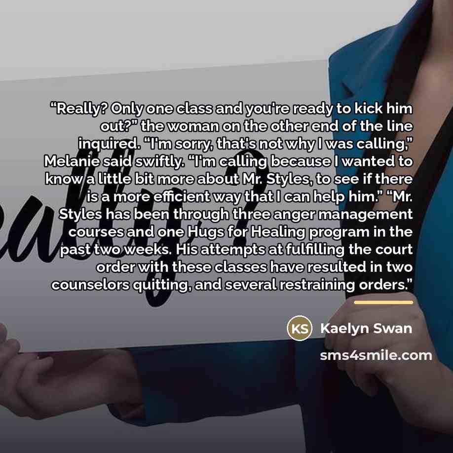 “Really? Only one class and you're ready to kick him out?” the woman on the other end of the line inquired. “I'm sorry, that's not why I was calling,” Melanie said swiftly. “I'm calling because I wanted to know a little bit more about Mr. Styles, to see if there is a more efficient way that I can…” quote by Kaelyn Swan