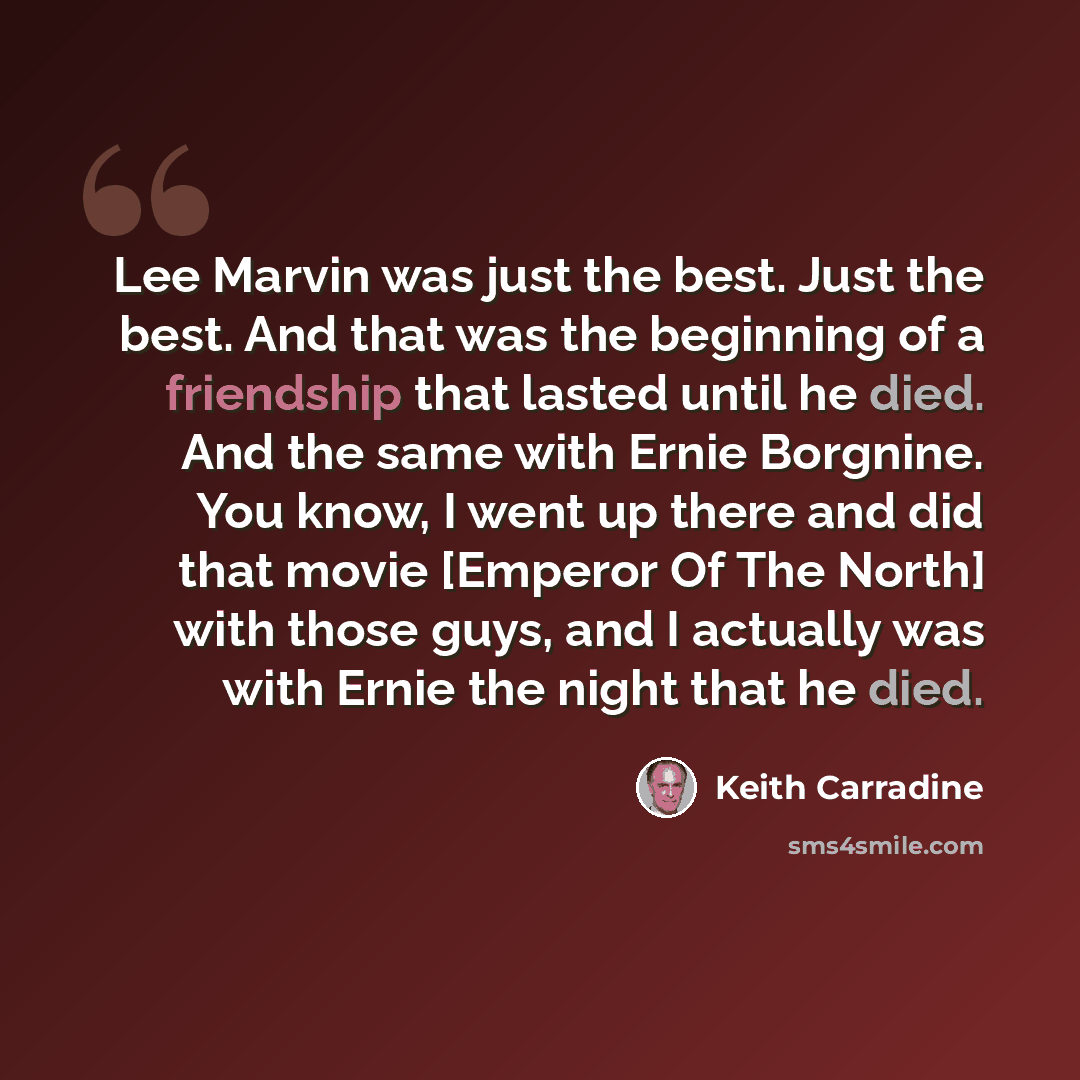 “Lee Marvin was just the best. Just the best. And that was the beginning of a friendship that lasted until he died. And the same with Ernie Borgnine. You know, I went up there and did that movie [Emperor Of The North] with those guys, and I actually was with Ernie the night that he died.” quote by Keith Carradine