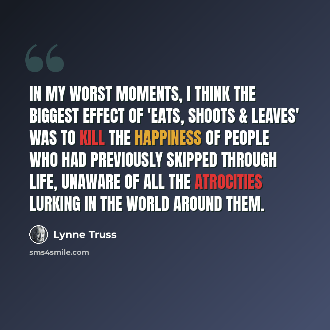 “In my worst moments, I think the biggest effect of 'Eats, Shoots & Leaves' was to kill the happiness of people who had previously skipped through life, unaware of all the atrocities lurking in the world around them.” quote by Lynne Truss