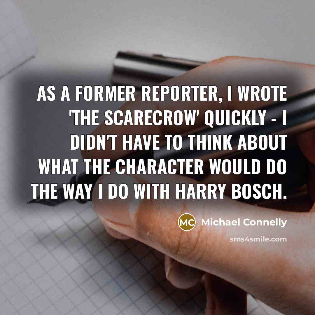 “As a former reporter, I wrote 'The Scarecrow' quickly - I didn't have to think about what the character would do the way I do with Harry Bosch.” quote by Michael Connelly