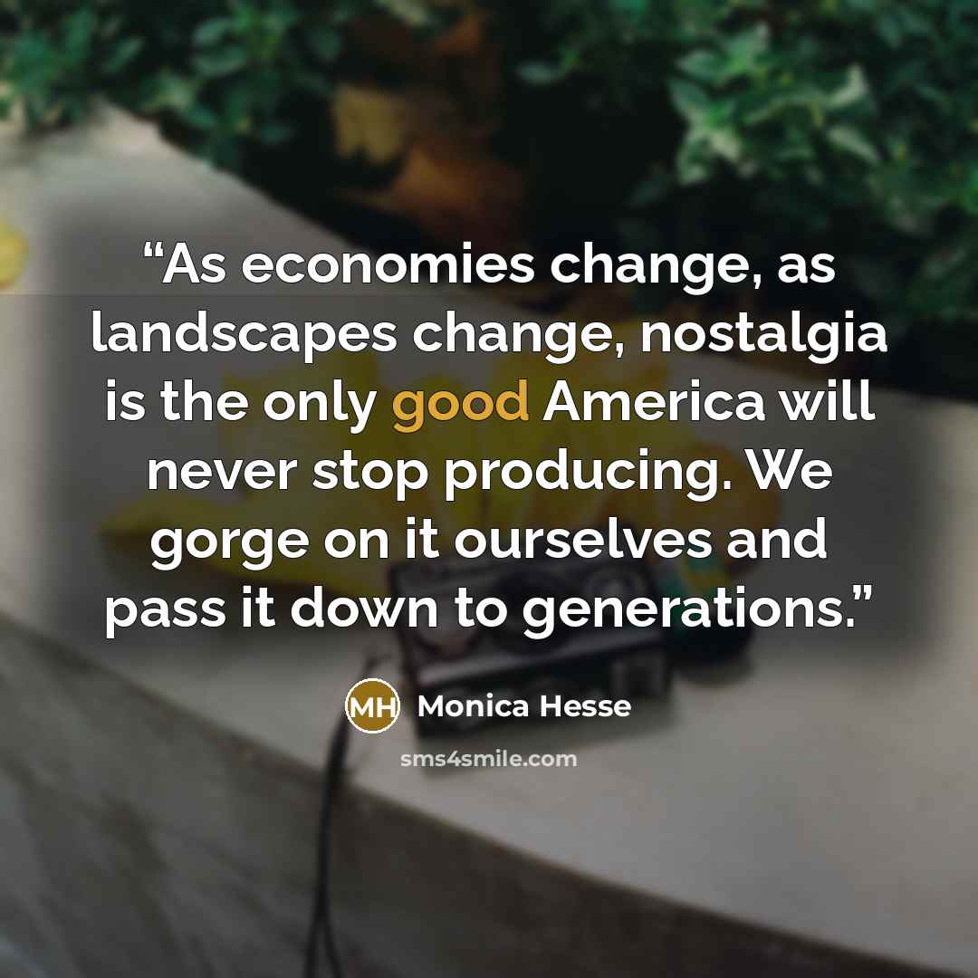 “As economies change, as landscapes change, nostalgia is the only good America will never stop producing. We gorge on it ourselves and pass it down to generations.” quote by Monica Hesse