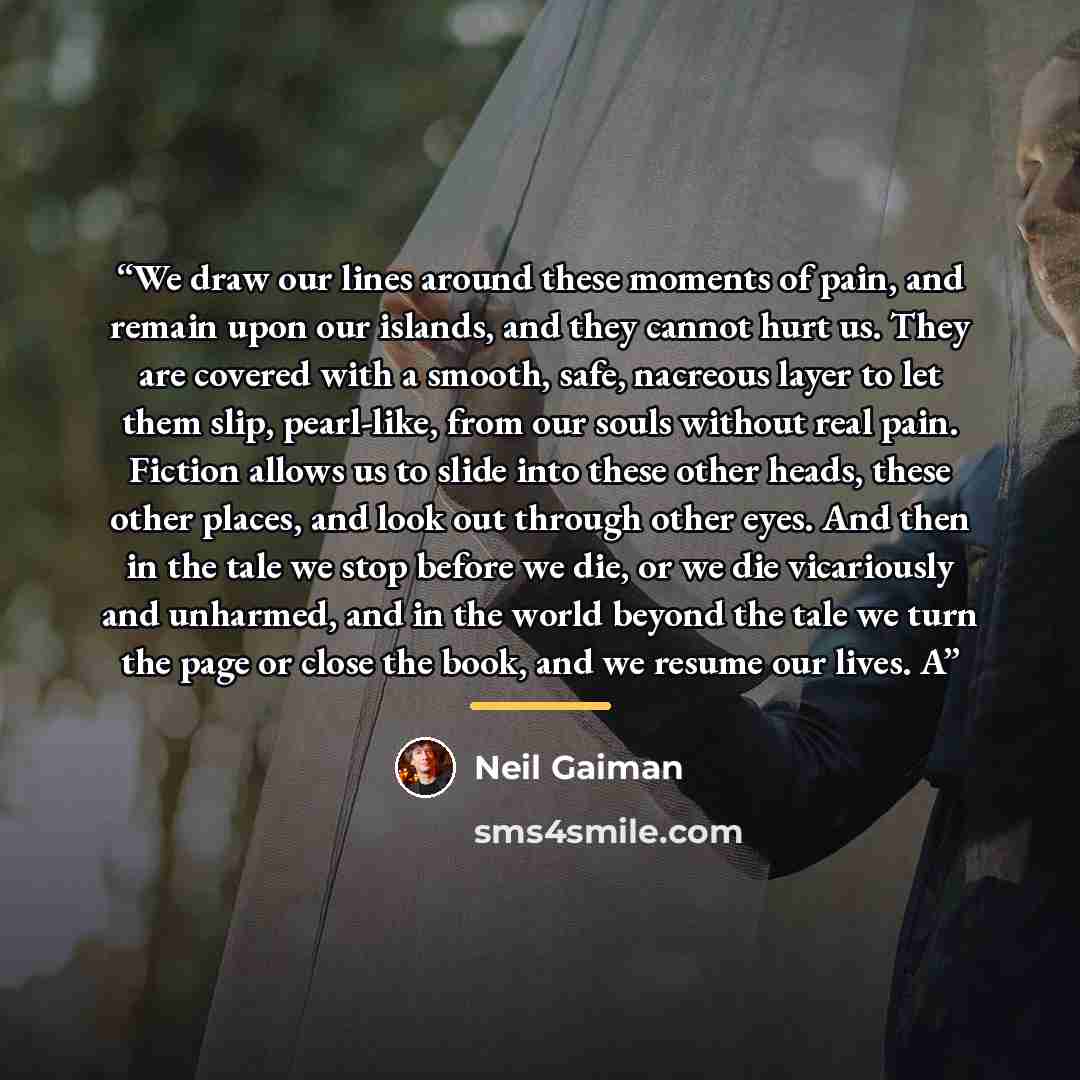 “We draw our lines around these moments of pain, and remain upon our islands, and they cannot hurt us. They are covered with a smooth, safe, nacreous layer to let them slip, pearl-like, from our souls without real pain. Fiction allows us to slide into these other heads, these other places, and look…” quote by Neil Gaiman