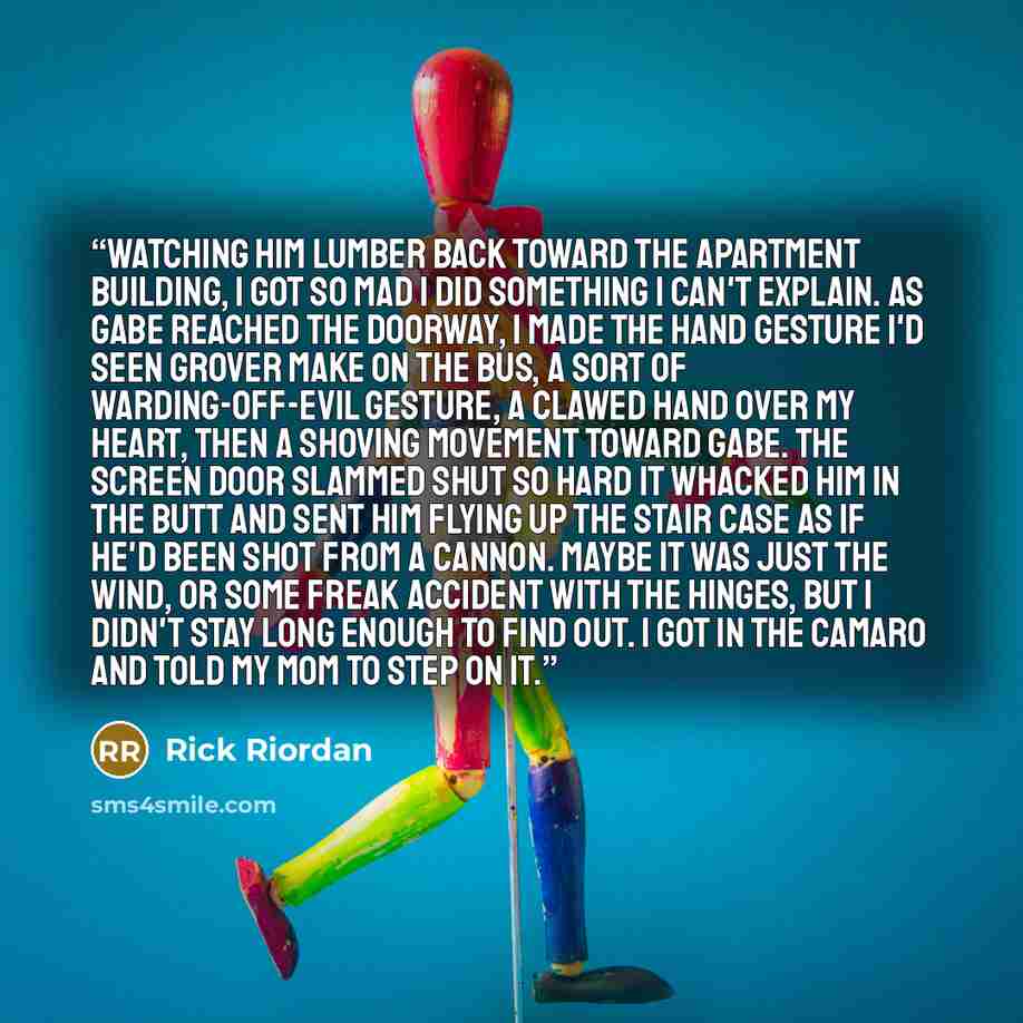 “Watching him lumber back toward the apartment building, I got so mad I did something I can't explain. As Gabe reached the doorway, I made the hand gesture I'd seen Grover make on the bus, a sort of warding-off-evil gesture, a clawed hand over my heart, then a shoving movement toward Gabe. The…” quote by Rick Riordan