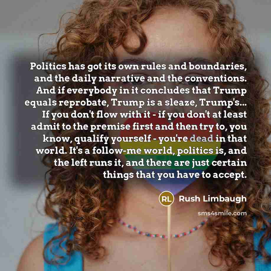 “Politics has got its own rules and boundaries, and the daily narrative and the conventions. And if everybody in it concludes that Trump equals reprobate, Trump is a sleaze, Trump's... If you don't flow with it - if you don't at least admit to the premise first and then try to, you know, qualify…” quote by Rush Limbaugh