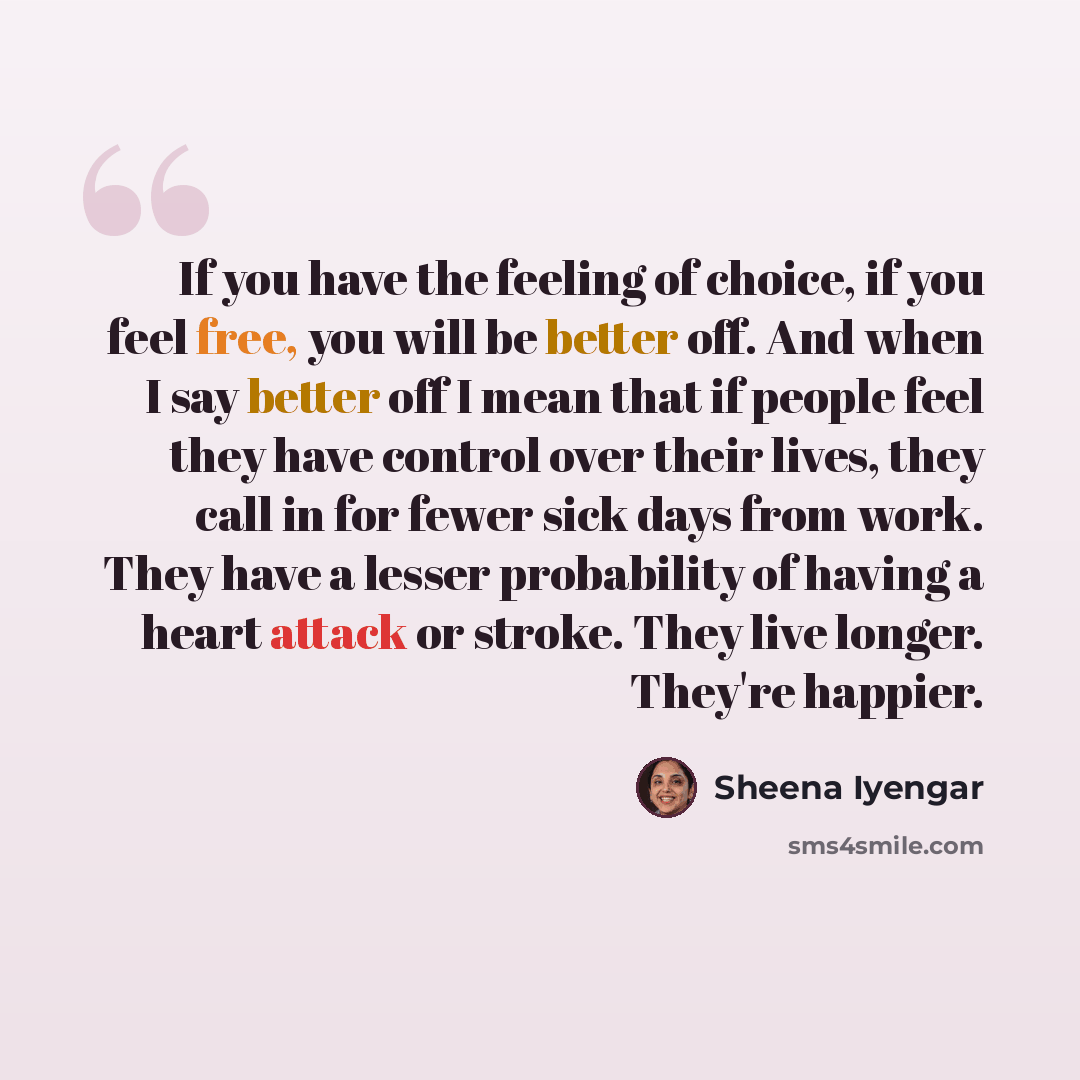 “If you have the feeling of choice, if you feel free, you will be better off. And when I say better off I mean that if people feel they have control over their lives, they call in for fewer sick days from work. They have a lesser probability of having a heart attack or stroke. They live longer…” quote by Sheena Iyengar