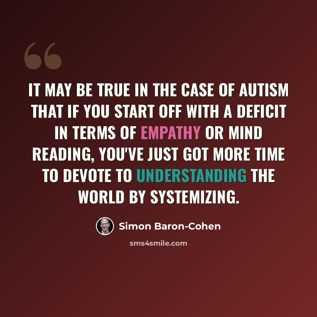 “It may be true in the case of autism that if you start off with a deficit in terms of empathy or mind reading, you've just got more time to devote to understanding the world by systemizing.” quote by Simon Baron-Cohen
