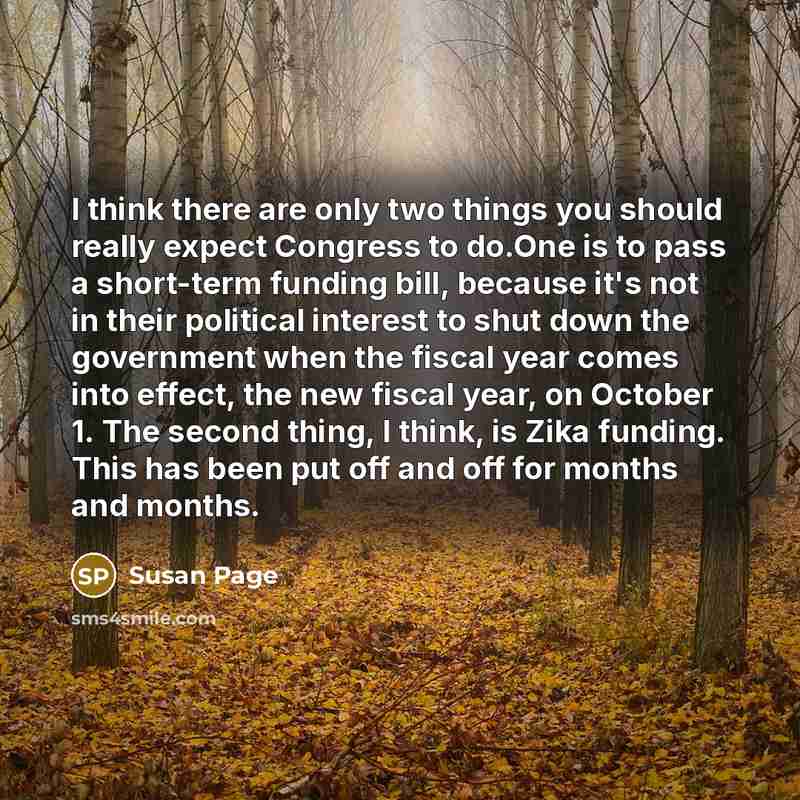 “I think there are only two things you should really expect Congress to do.One is to pass a short-term funding bill, because it's not in their political interest to shut down the government when the fiscal year comes into effect, the new fiscal year, on October 1. The second thing, I think, is Zika…” quote by Susan Page