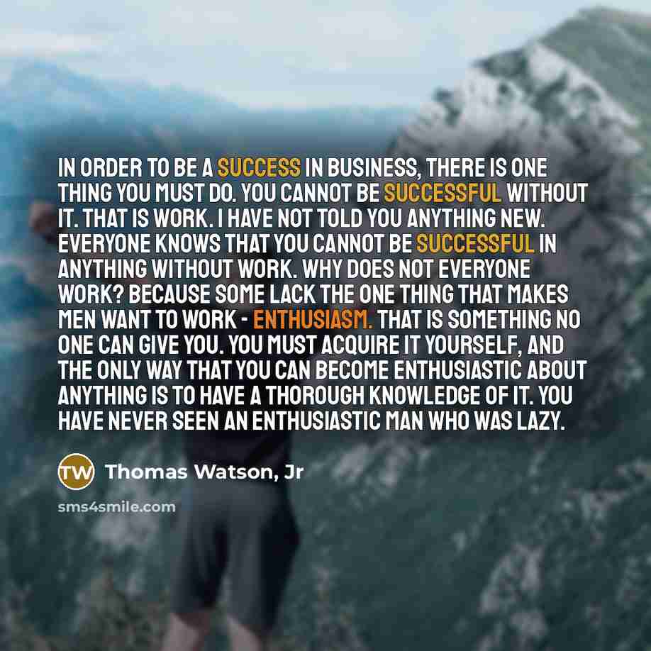 “In order to be a success in business, there is one thing you must do. You cannot be successful without it. That is WORK. I have not told you anything new. Everyone knows that you cannot be successful in anything without work. Why does not everyone work? Because some lack the one thing that makes…” quote by Thomas Watson, Jr