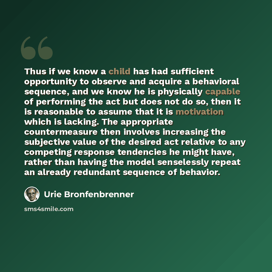 “Thus if we know a child has had sufficient opportunity to observe and acquire a behavioral sequence, and we know he is physically capable of performing the act but does not do so, then it is reasonable to assume that it is motivation which is lacking. The appropriate countermeasure then involves…” quote by Urie Bronfenbrenner