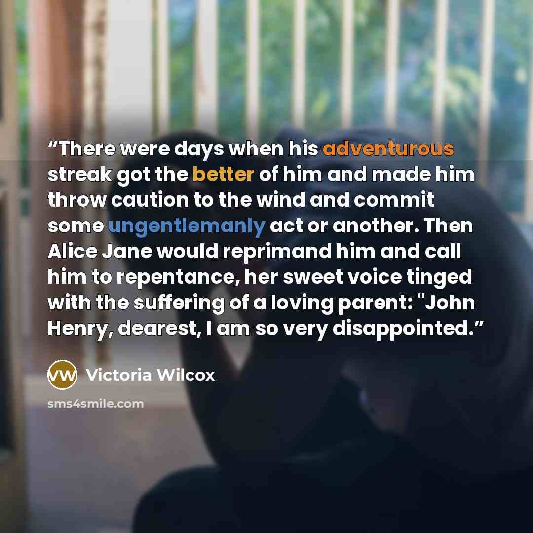 “There were days when his adventurous streak got the better of him and made him throw caution to the wind and commit some ungentlemanly act or another. Then Alice Jane would reprimand him and call him to repentance, her sweet voice tinged with the suffering of a loving parent: "John Henry, dearest…” quote by Victoria Wilcox