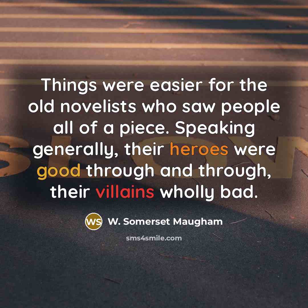 “Things were easier for the old novelists who saw people all of a piece. Speaking generally, their heroes were good through and through, their villains wholly bad.” quote by W. Somerset Maugham