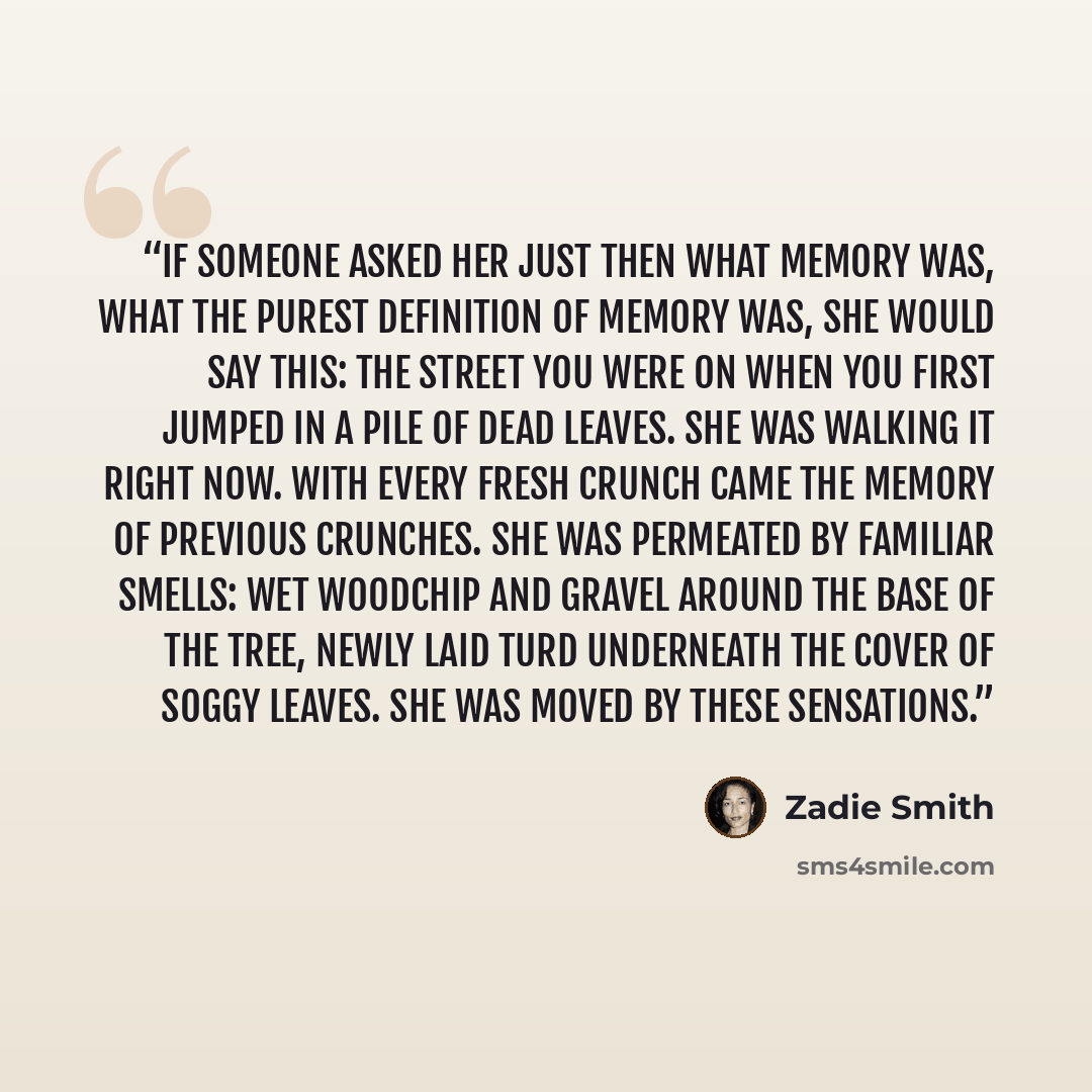 “If someone asked her just then what memory was, what the purest definition of memory was, she would say this: the street you were on when you first jumped in a pile of dead leaves. She was walking it right now. With every fresh crunch came the memory of previous crunches. She was permeated by…” quote by Zadie Smith