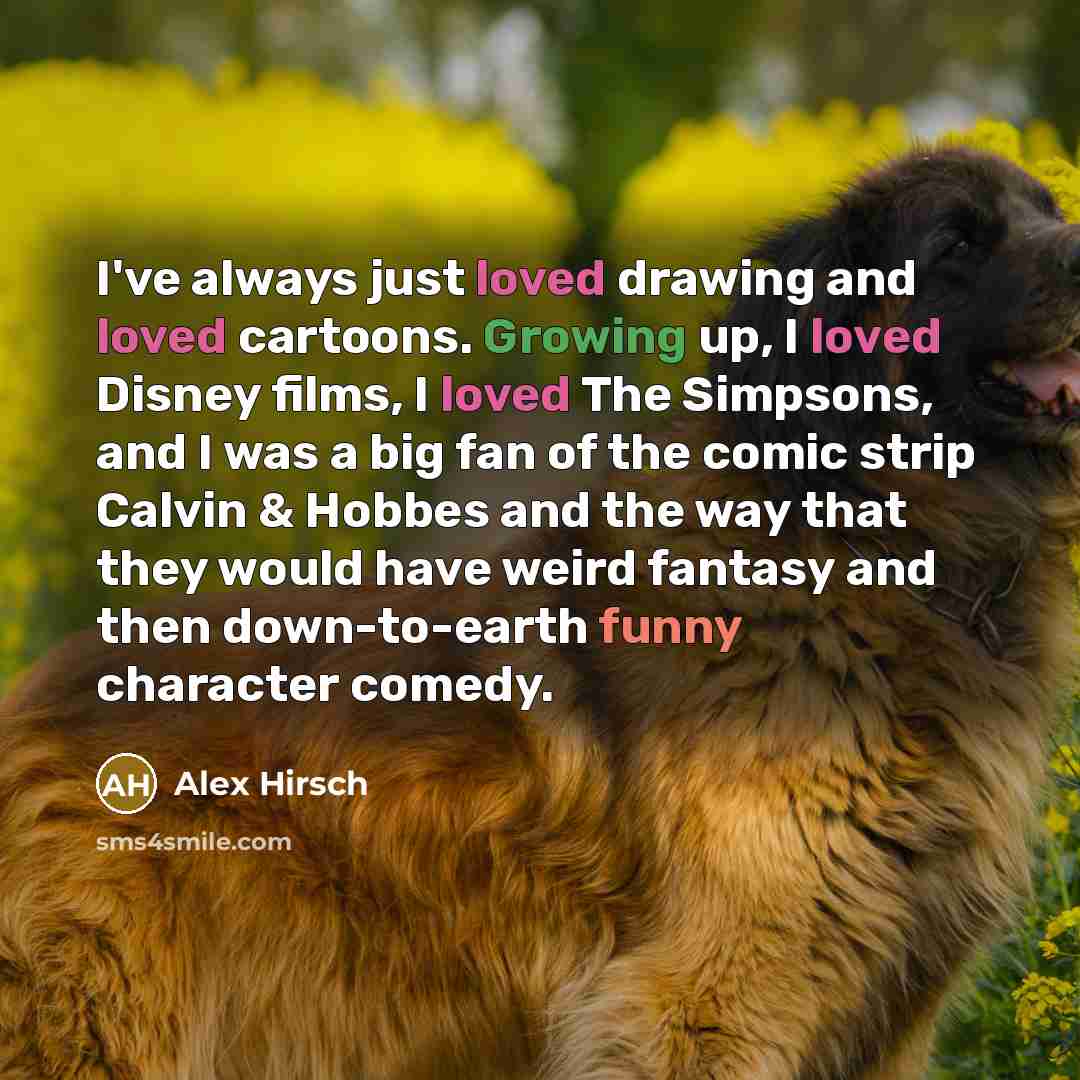 “I've always just loved drawing and loved cartoons. Growing up, I loved Disney films, I loved The Simpsons, and I was a big fan of the comic strip Calvin & Hobbes and the way that they would have weird fantasy and then down-to-earth funny character comedy.” quote by Alex Hirsch