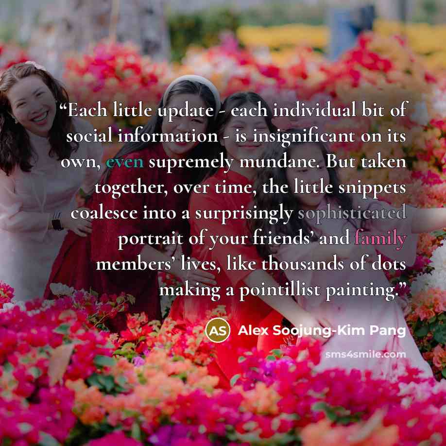 “Each little update - each individual bit of social information - is insignificant on its own, even supremely mundane. But taken together, over time, the little snippets coalesce into a surprisingly sophisticated portrait of your friends’ and family members’ lives, like thousands of dots making a…” quote by Alex Soojung-Kim Pang