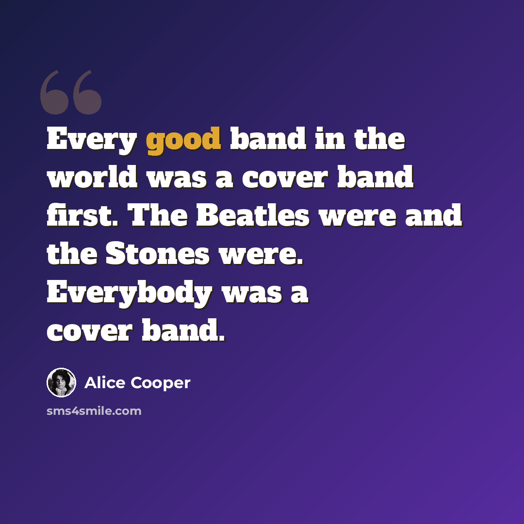 “Every good band in the world was a cover band first. The Beatles were and the Stones were. Everybody was a cover band.” quote by Alice Cooper