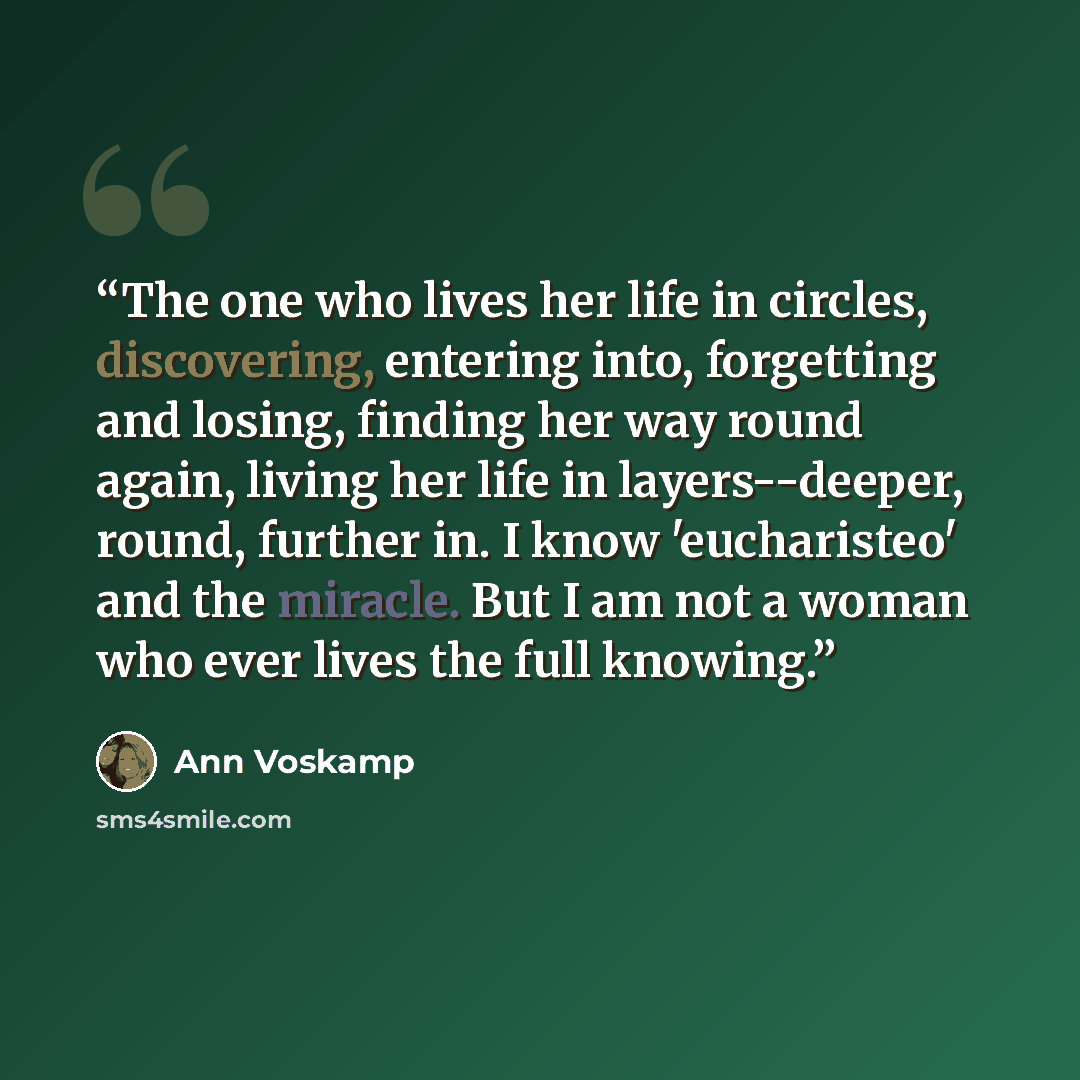 “The one who lives her life in circles, discovering, entering into, forgetting and losing, finding her way round again, living her life in layers--deeper, round, further in. I know 'eucharisteo' and the miracle. But I am not a woman who ever lives the full knowing.” quote by Ann Voskamp