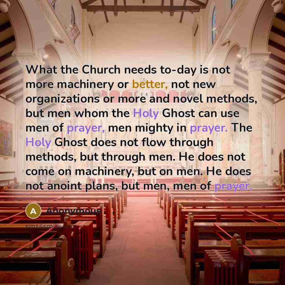 “What the Church needs to-day is not more machinery or better, not new organizations or more and novel methods, but men whom the Holy Ghost can use men of prayer, men mighty in prayer. The Holy Ghost does not flow through methods, but through men. He does not come on machinery, but on men. He does…” quote by Anonymous