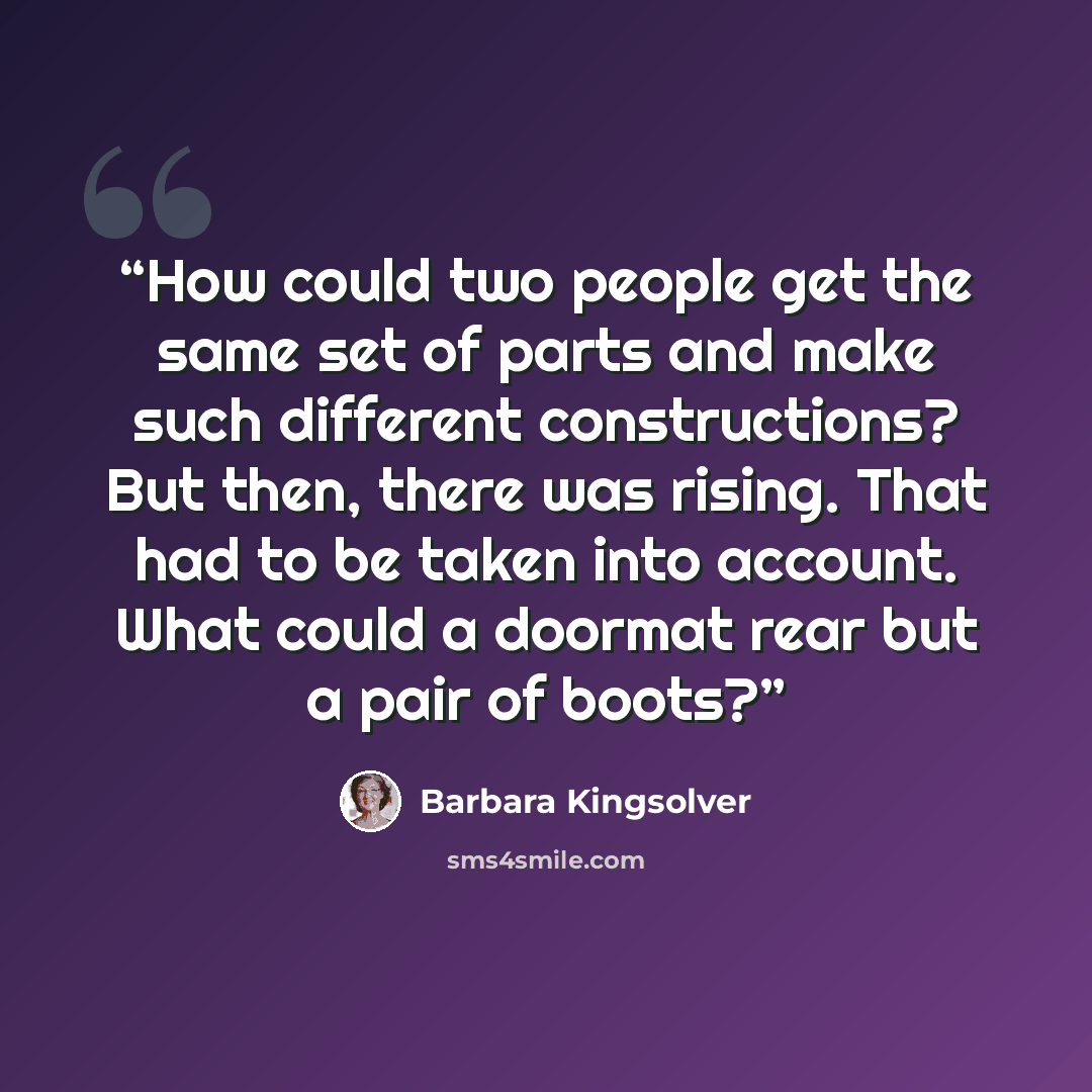 “How could two people get the same set of parts and make such different constructions? But then, there was rising. That had to be taken into account. What could a doormat rear but a pair of boots?” quote by Barbara Kingsolver