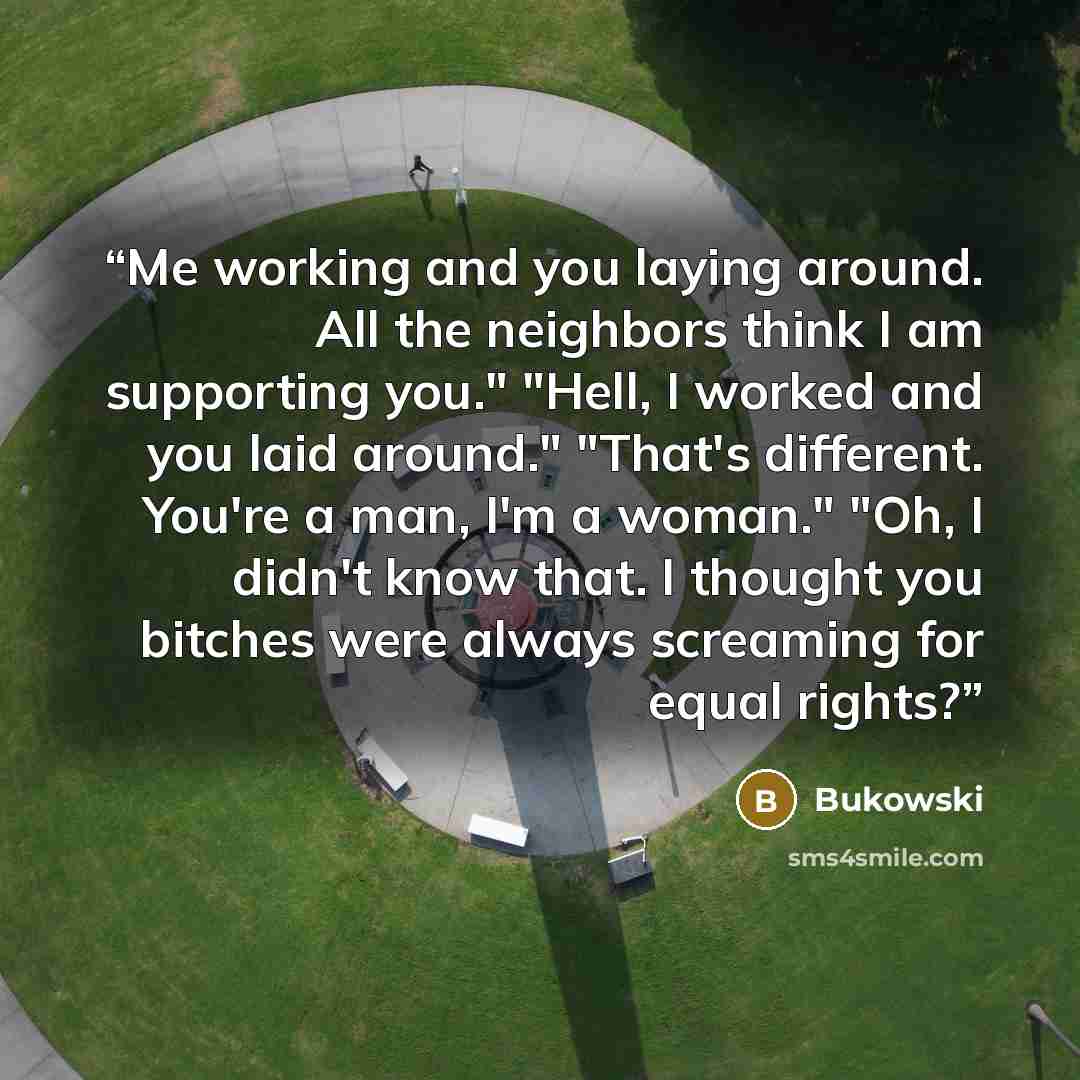“Me working and you laying around. All the neighbors think I am supporting you." "Hell, I worked and you laid around." "That's different. You're a man, I'm a woman." "Oh, I didn't know that. I thought you bitches were always screaming for equal rights?” quote by Bukowski