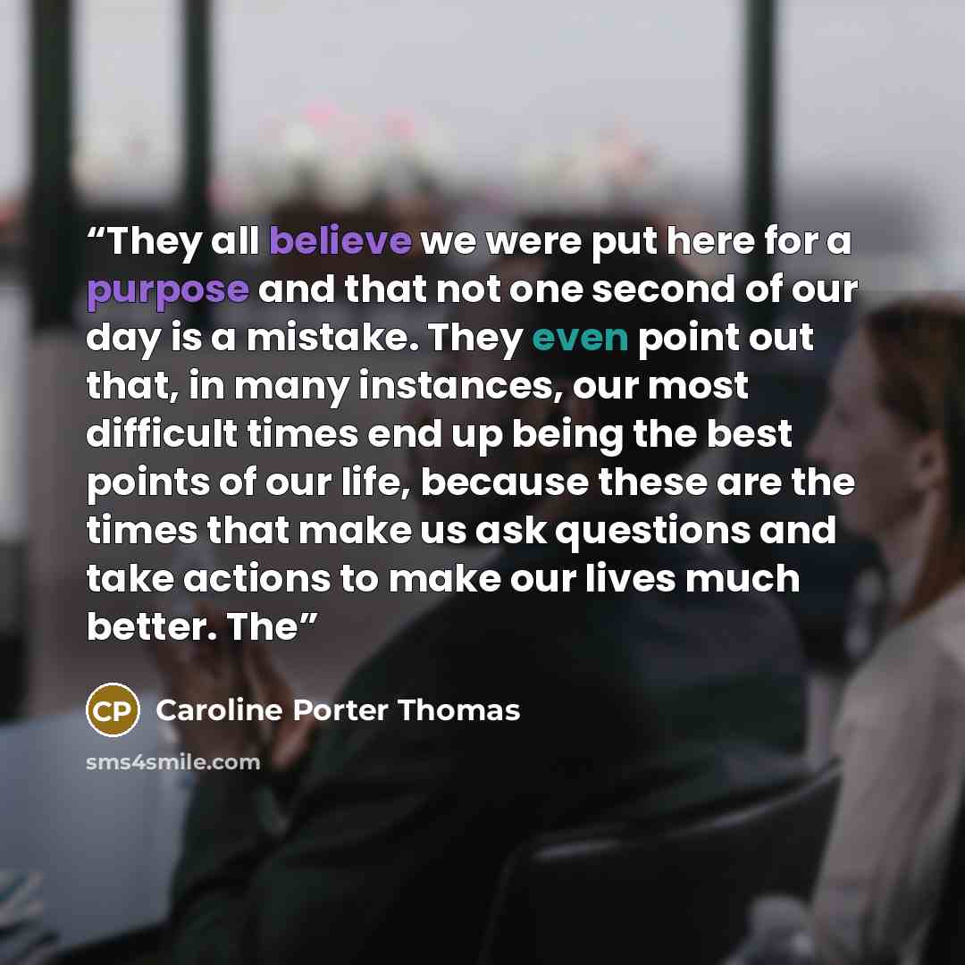 “They all believe we were put here for a purpose and that not one second of our day is a mistake. They even point out that, in many instances, our most difficult times end up being the best points of our life, because these are the times that make us ask questions and take actions to make our lives…” quote by Caroline Porter Thomas