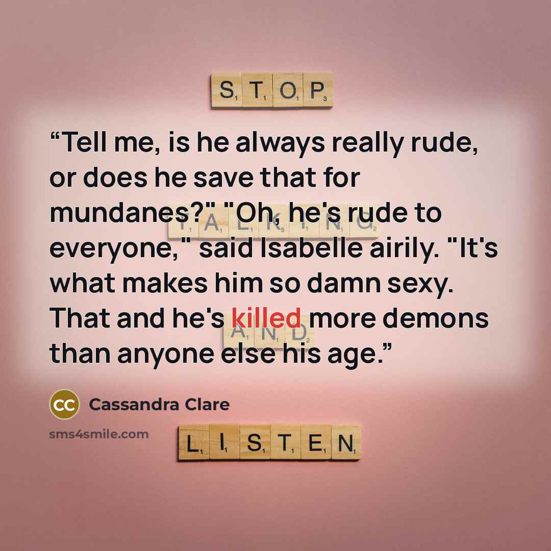 “Tell me, is he always really rude, or does he save that for mundanes?" "Oh, he's rude to everyone," said Isabelle airily. "It's what makes him so damn sexy. That and he's killed more demons than anyone else his age.” quote by Cassandra Clare