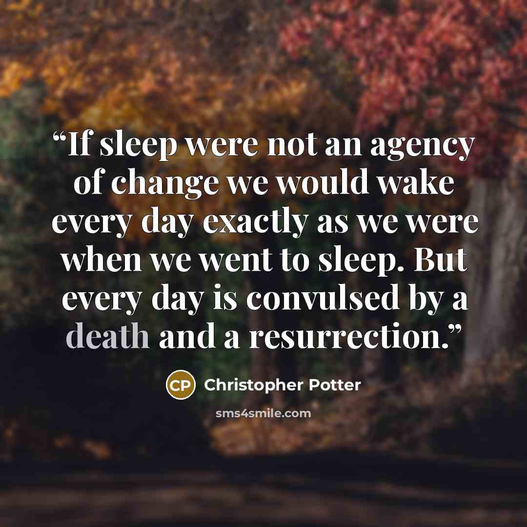 “If sleep were not an agency of change we would wake every day exactly as we were when we went to sleep. But every day is convulsed by a death and a resurrection.” quote by Christopher Potter