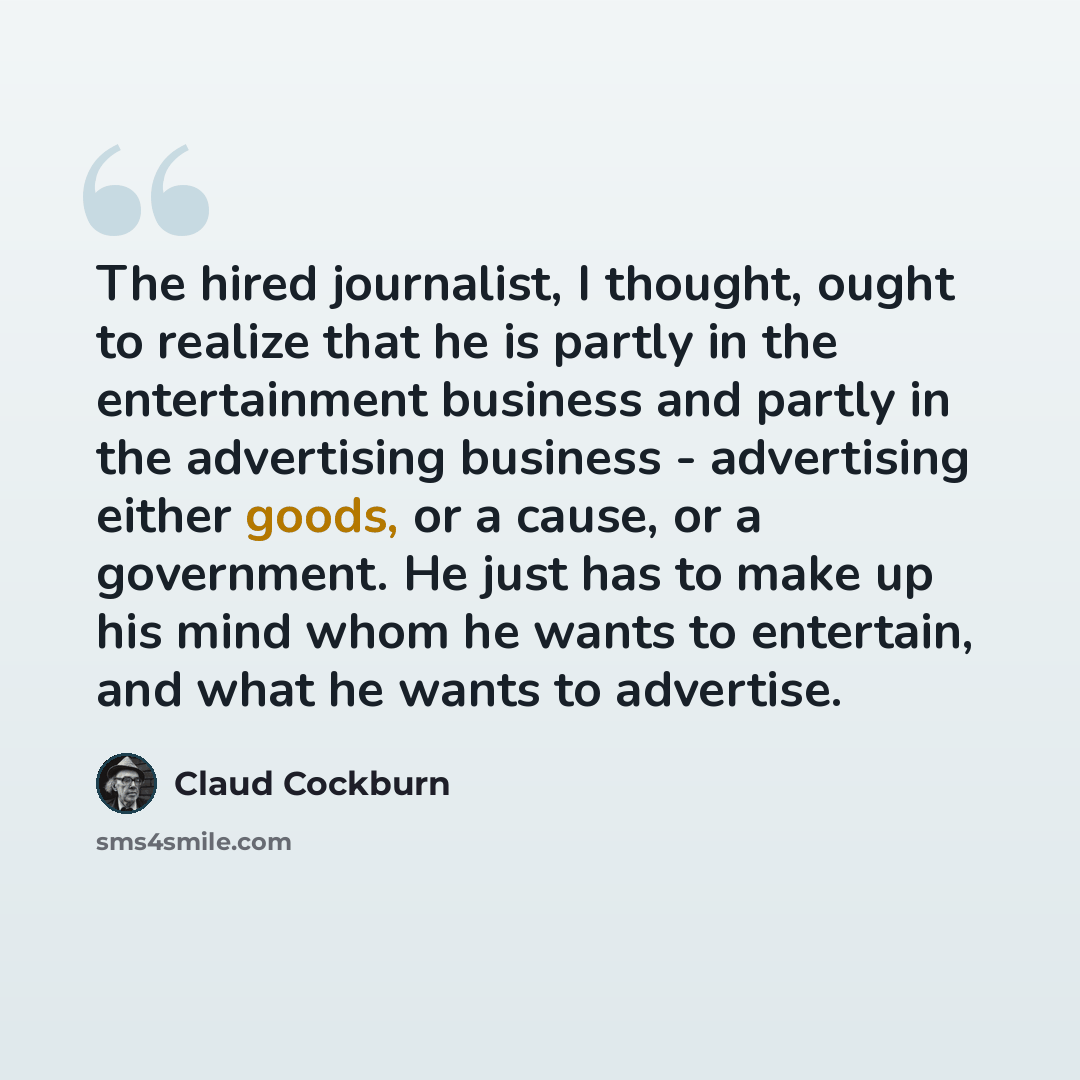 “The hired journalist, I thought, ought to realize that he is partly in the entertainment business and partly in the advertising business - advertising either goods, or a cause, or a government. He just has to make up his mind whom he wants to entertain, and what he wants to advertise.” quote by Claud Cockburn