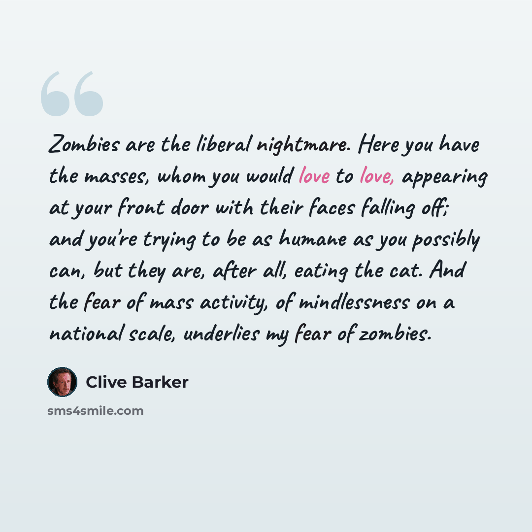 “Zombies are the liberal nightmare. Here you have the masses, whom you would love to love, appearing at your front door with their faces falling off; and you're trying to be as humane as you possibly can, but they are, after all, eating the cat. And the fear of mass activity, of mindlessness on a…” quote by Clive Barker