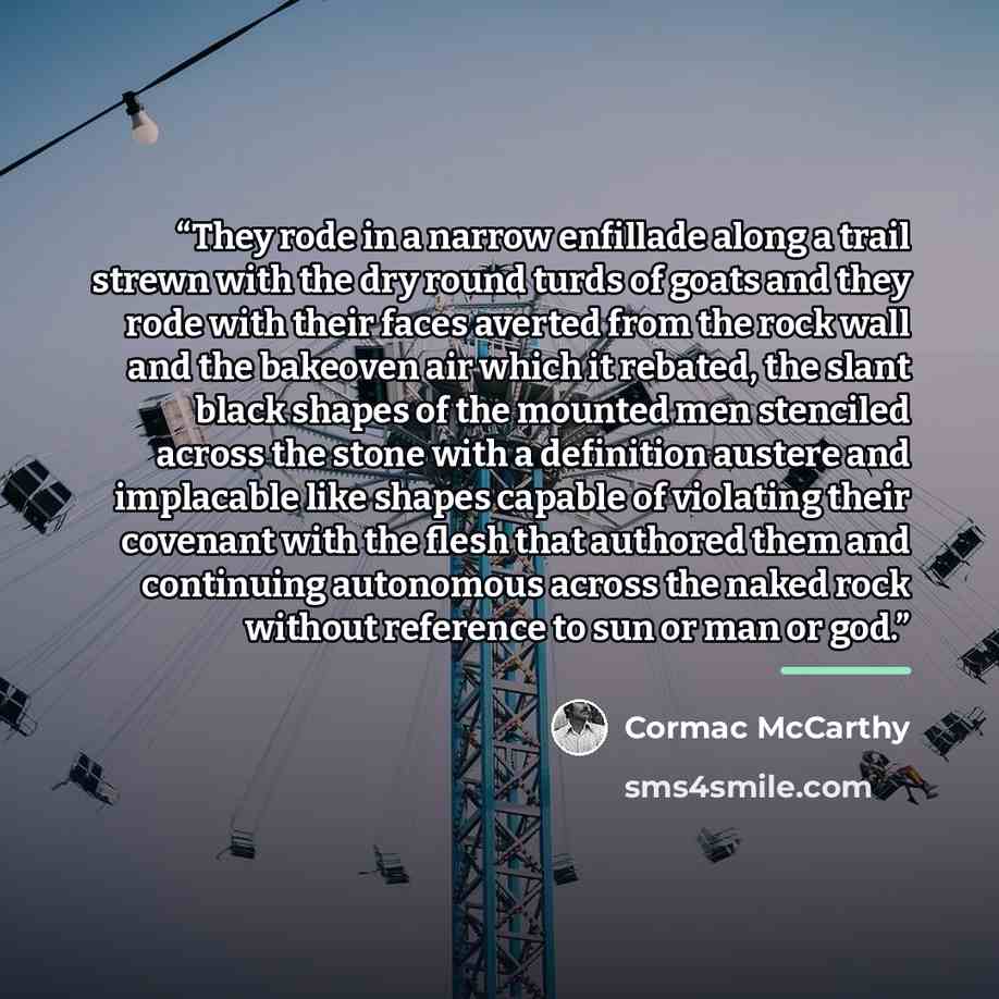“They rode in a narrow enfillade along a trail strewn with the dry round turds of goats and they rode with their faces averted from the rock wall and the bakeoven air which it rebated, the slant black shapes of the mounted men stenciled across the stone with a definition austere and implacable like…” quote by Cormac McCarthy