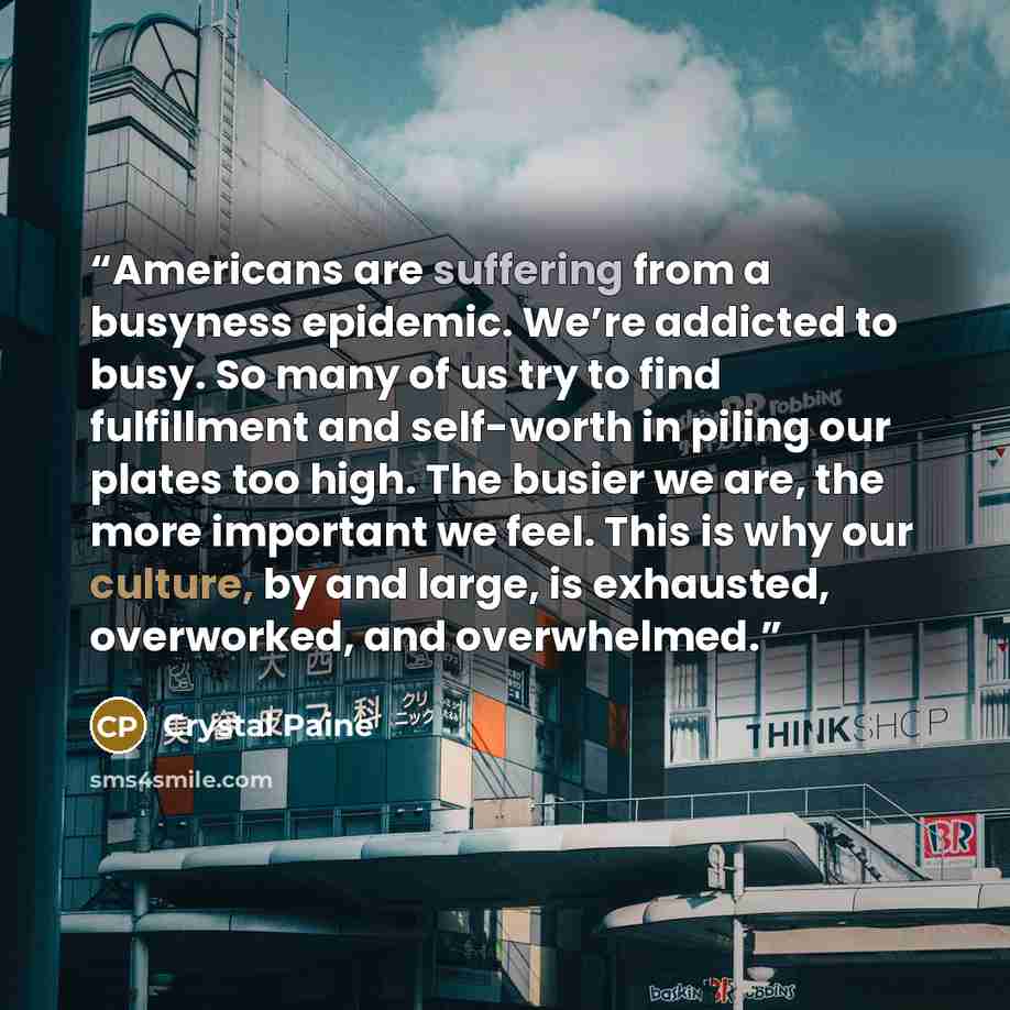 “Americans are suffering from a busyness epidemic. We’re addicted to busy. So many of us try to find fulfillment and self-worth in piling our plates too high. The busier we are, the more important we feel. This is why our culture, by and large, is exhausted, overworked, and overwhelmed.” quote by Crystal Paine