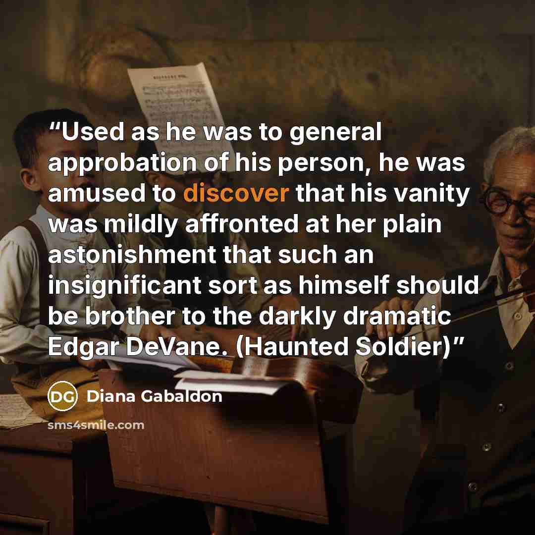“Used as he was to general approbation of his person, he was amused to discover that his vanity was mildly affronted at her plain astonishment that such an insignificant sort as himself should be brother to the darkly dramatic Edgar DeVane. (Haunted Soldier)” quote by Diana Gabaldon