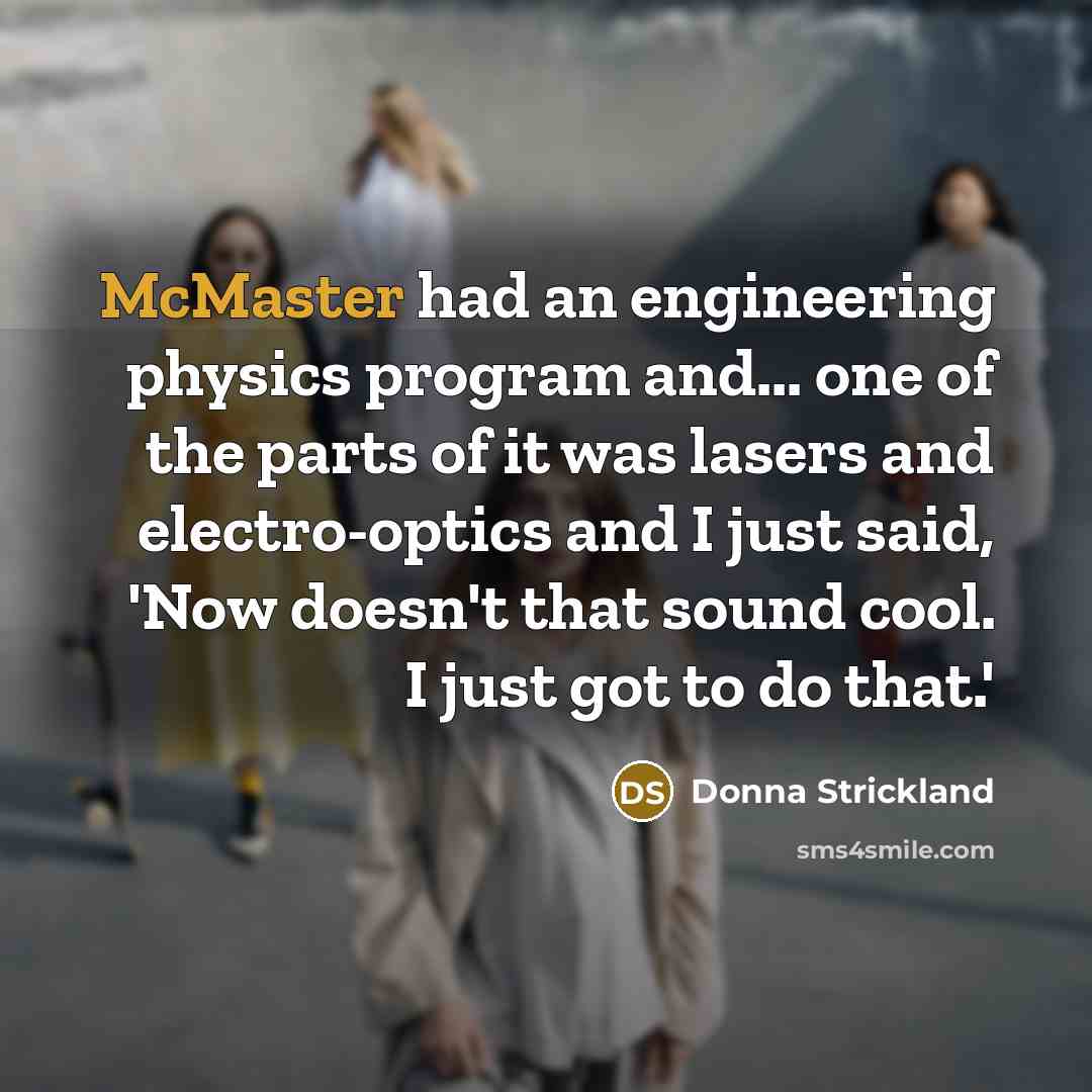 “McMaster had an engineering physics program and... one of the parts of it was lasers and electro-optics and I just said, 'Now doesn't that sound cool. I just got to do that.'” quote by Donna Strickland