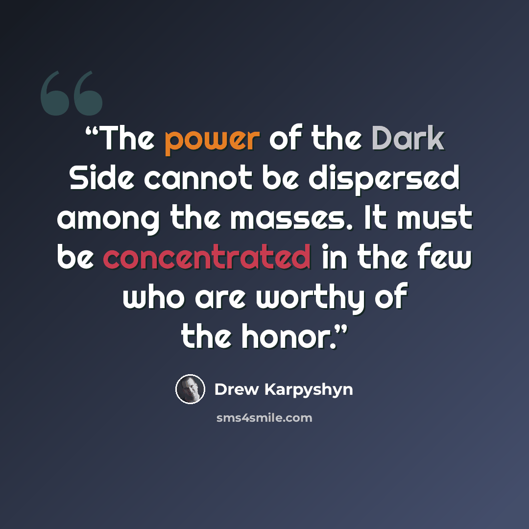 “The power of the Dark Side cannot be dispersed among the masses. It must be concentrated in the few who are worthy of the honor.” quote by Drew Karpyshyn