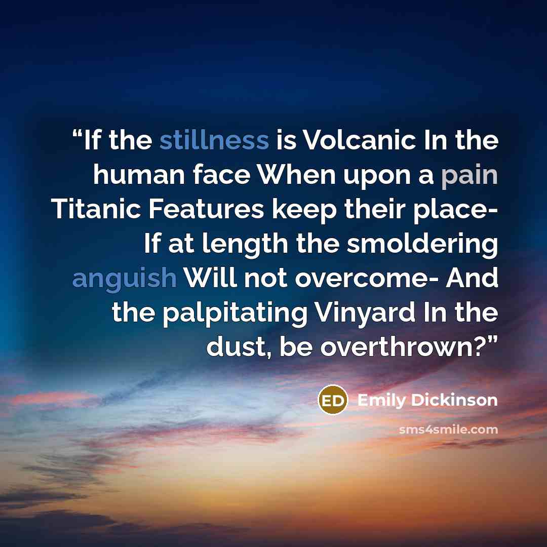 “If the stillness is Volcanic In the human face When upon a pain Titanic Features keep their place- If at length the smoldering anguish Will not overcome- And the palpitating Vinyard In the dust, be overthrown?” quote by Emily Dickinson