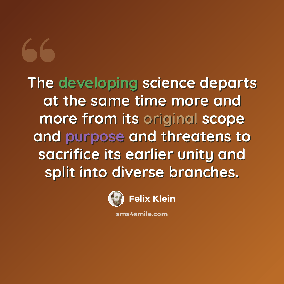 “The developing science departs at the same time more and more from its original scope and purpose and threatens to sacrifice its earlier unity and split into diverse branches.” quote by Felix Klein