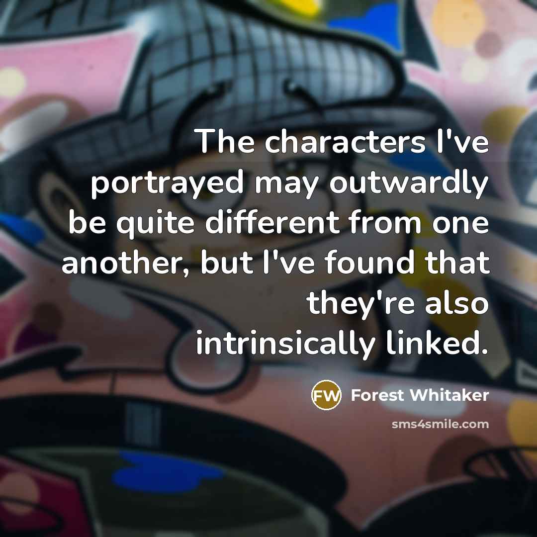 “The characters I've portrayed may outwardly be quite different from one another, but I've found that they're also intrinsically linked.” quote by Forest Whitaker