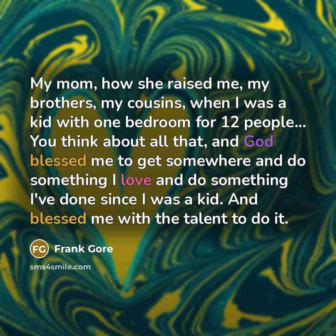 “My mom, how she raised me, my brothers, my cousins, when I was a kid with one bedroom for 12 people... You think about all that, and God blessed me to get somewhere and do something I love and do something I've done since I was a kid. And blessed me with the talent to do it.” quote by Frank Gore