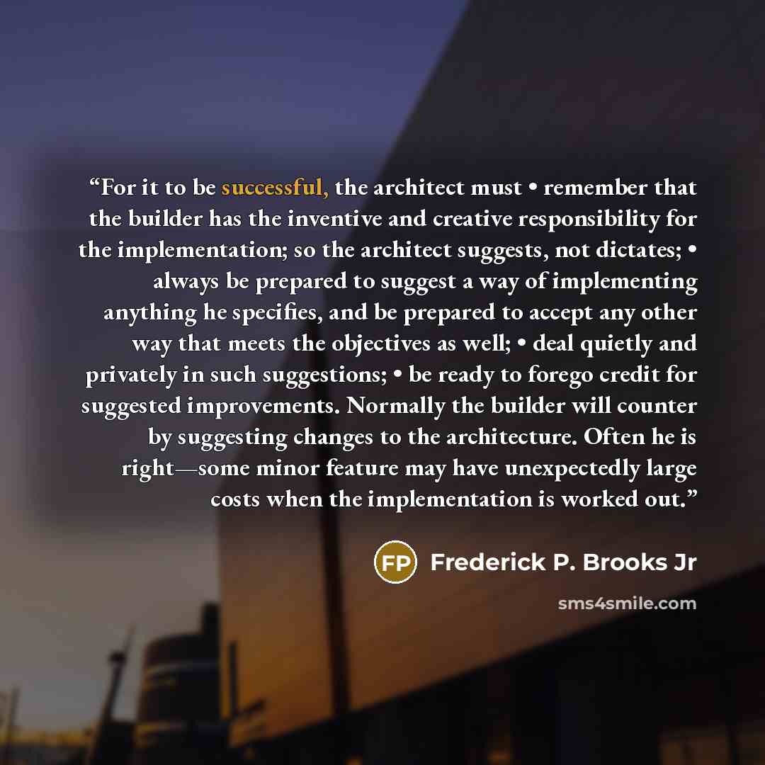 “For it to be successful, the architect must • remember that the builder has the inventive and creative responsibility for the implementation; so the architect suggests, not dictates; • always be prepared to suggest a way of implementing anything he specifies, and be prepared to accept any other…” quote by Frederick P. Brooks Jr