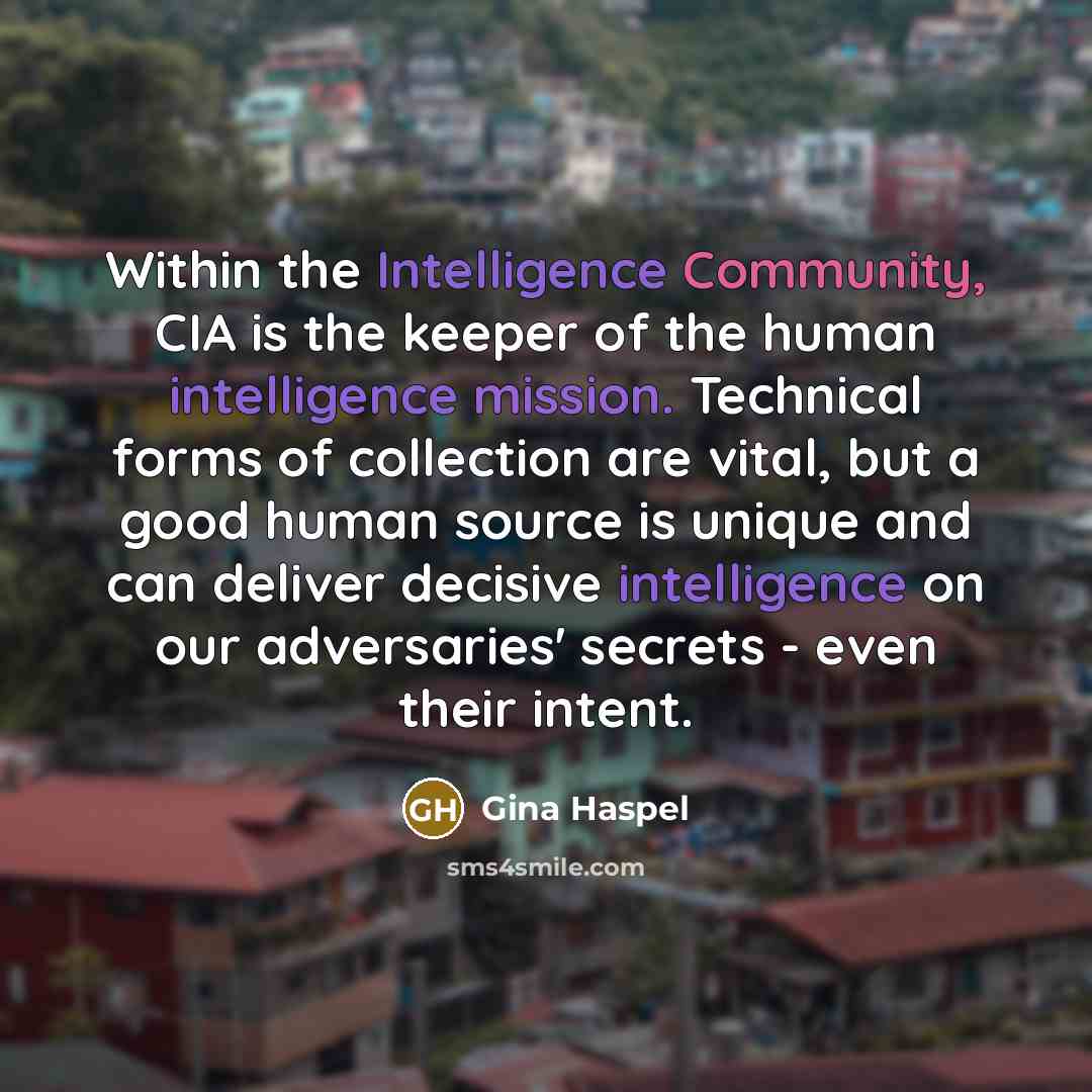 “Within the Intelligence Community, CIA is the keeper of the human intelligence mission. Technical forms of collection are vital, but a good human source is unique and can deliver decisive intelligence on our adversaries' secrets - even their intent.” quote by Gina Haspel