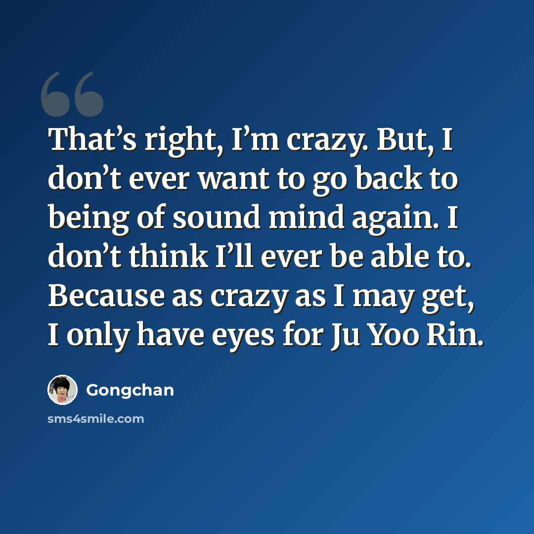 “That’s right, I’m crazy. But, I don’t ever want to go back to being of sound mind again. I don’t think I’ll ever be able to. Because as crazy as I may get, I only have eyes for Ju Yoo Rin.” quote by Gongchan