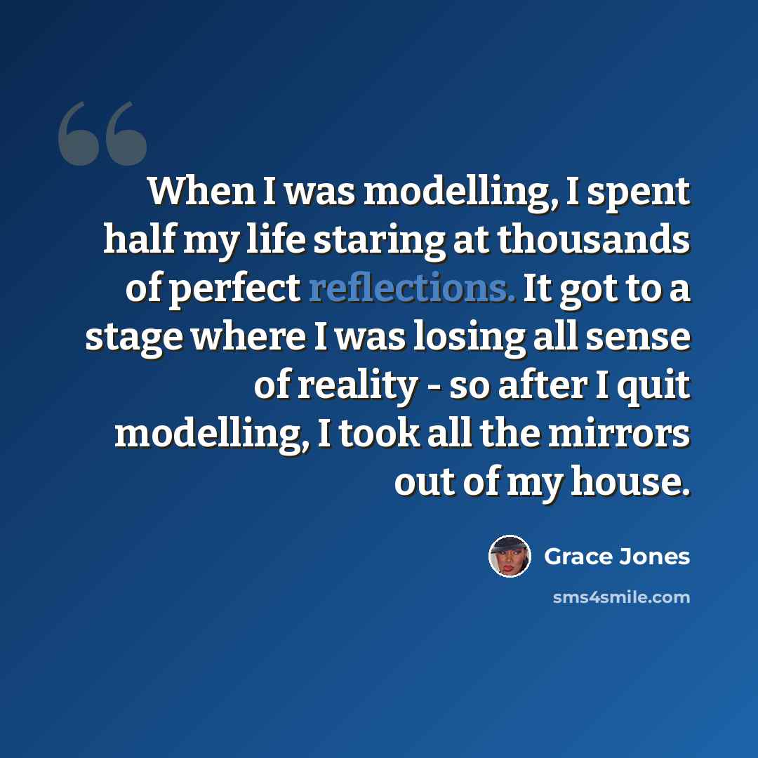 “When I was modelling, I spent half my life staring at thousands of perfect reflections. It got to a stage where I was losing all sense of reality - so after I quit modelling, I took all the mirrors out of my house.” quote by Grace Jones