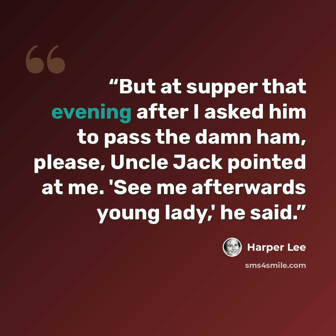 “But at supper that evening after I asked him to pass the damn ham, please, Uncle Jack pointed at me. 'See me afterwards young lady,' he said.” quote by Harper Lee