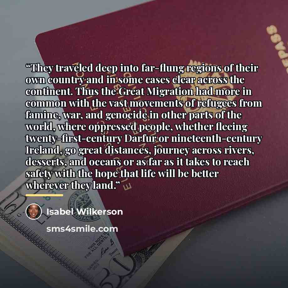 “They traveled deep into far-flung regions of their own country and in some cases clear across the continent. Thus the Great Migration had more in common with the vast movements of refugees from famine, war, and genocide in other parts of the world, where oppressed people, whether fleeing…” quote by Isabel Wilkerson