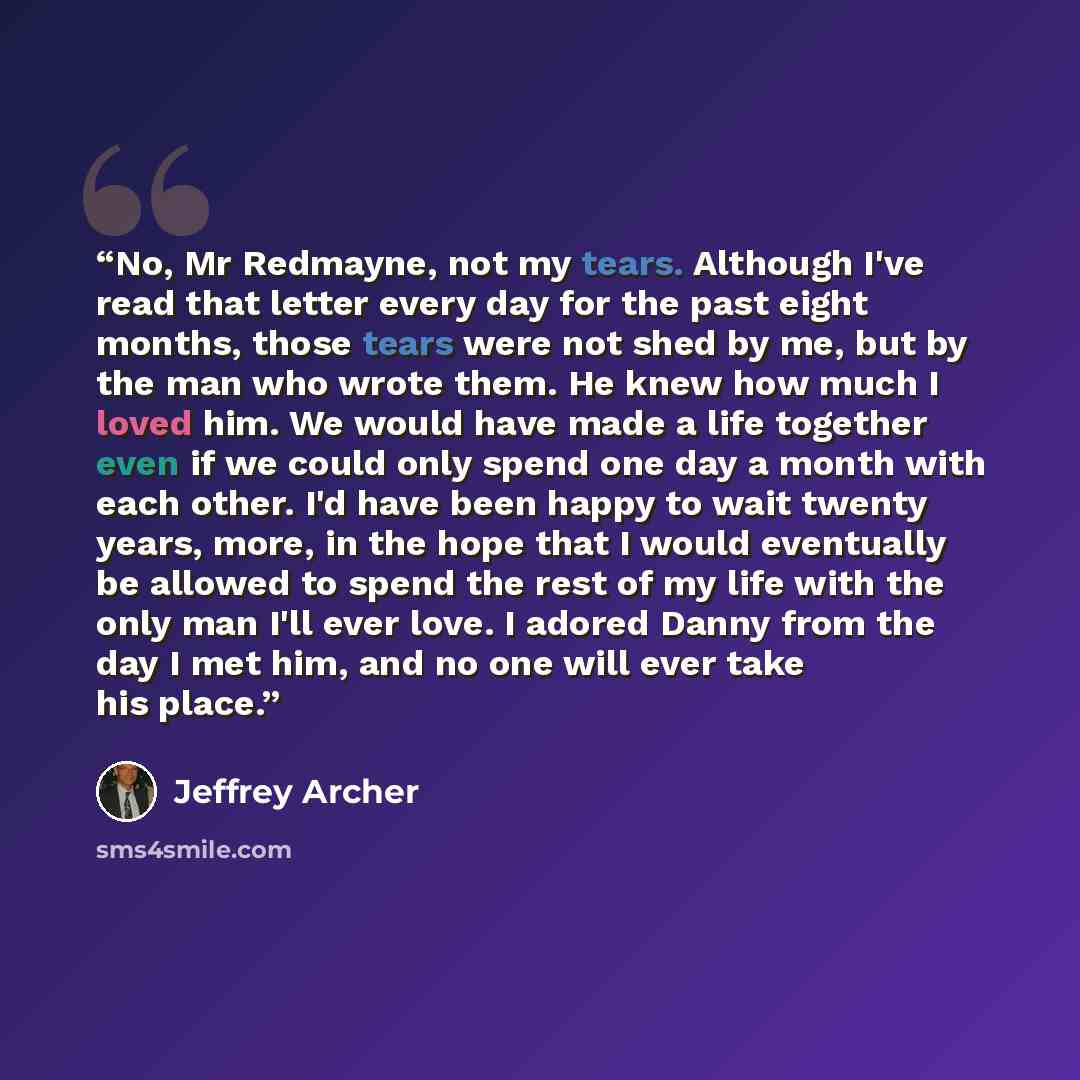 “No, Mr Redmayne, not my tears. Although I've read that letter every day for the past eight months, those tears were not shed by me, but by the man who wrote them. He knew how much I loved him. We would have made a life together even if we could only spend one day a month with each other. I'd have…” quote by Jeffrey Archer
