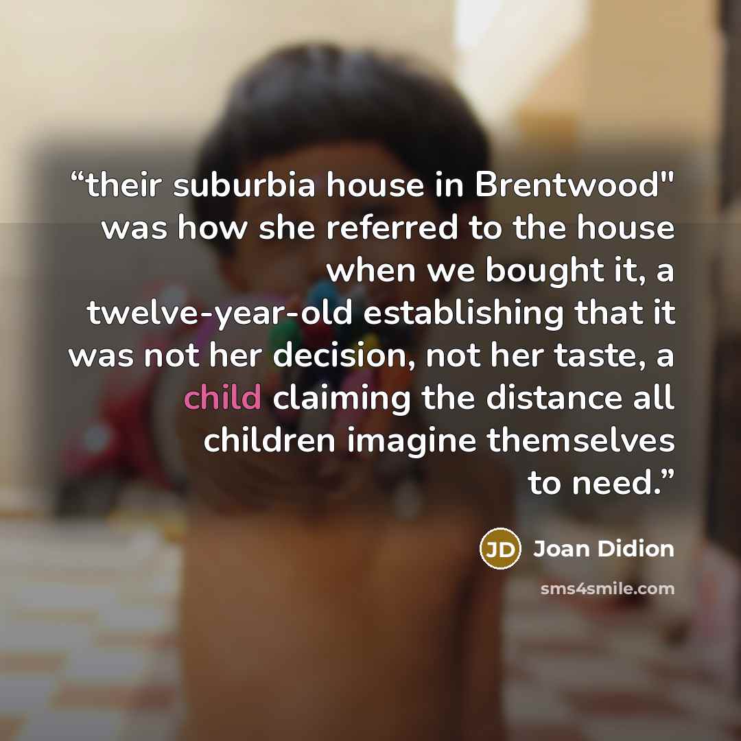 “their suburbia house in Brentwood" was how she referred to the house when we bought it, a twelve-year-old establishing that it was not her decision, not her taste, a child claiming the distance all children imagine themselves to need.” quote by Joan Didion